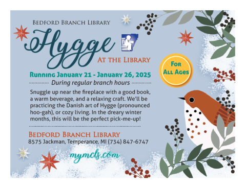 Hygge at the Library! Running January 21-January 26, 2025 during regular branch hours.  Snuggle up near the fireplace with a good book, a warm beverage, and a relaxing craft.  We'll be practicing the Danish art of Hygge (pronounced hoo-gah), or cozy living.  In the dreary winter months, this will be the perfect pick-me-up! Bedford Branch Library, 8575 Jackman Rd., Temperance, MI 734-847-6747